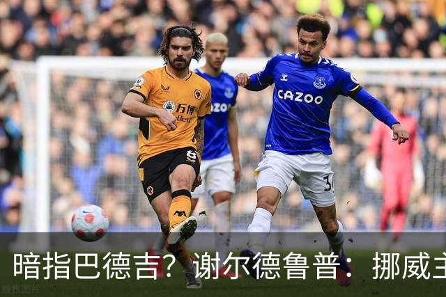 暗指巴德吉？谢尔德鲁普：挪威主帅总是戏称，我本可以在巴萨踢球